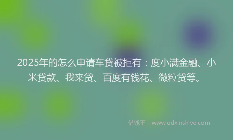 2025年的怎么申请车贷被拒有：度小满金融、小米贷款、我来贷、百度有钱花、微粒贷等。