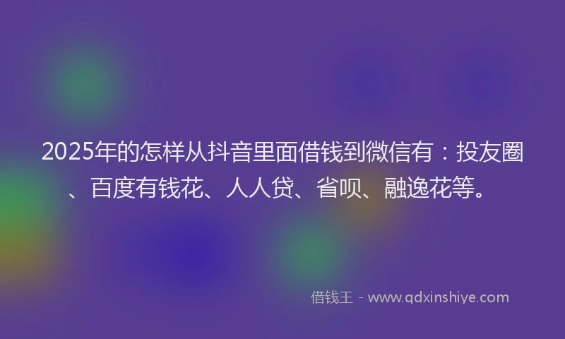 2025年的怎样从抖音里面借钱到微信有：投友圈、百度有钱花、人人贷、省呗、融逸花等。
