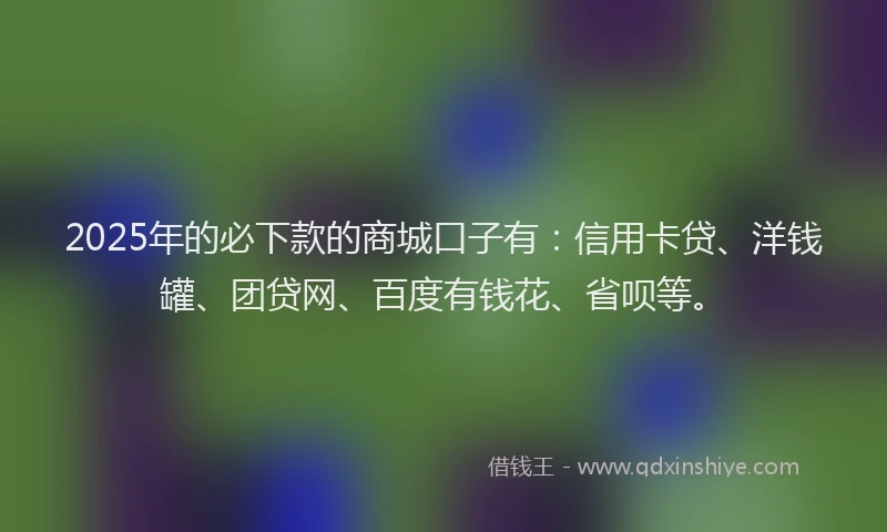 2025年的必下款的商城口子有：信用卡贷、洋钱罐、团贷网、百度有钱花、省呗等。
