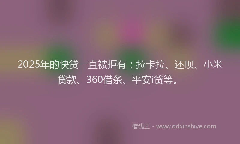 2025年的快贷一直被拒有：拉卡拉、还呗、小米贷款、360借条、平安i贷等。