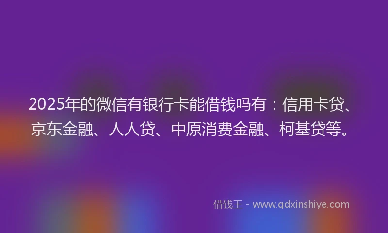 2025年的微信有银行卡能借钱吗有：信用卡贷、京东金融、人人贷、中原消费金融、柯基贷等。