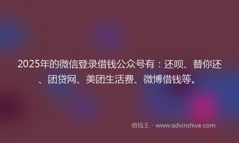 2025年的微信登录借钱公众号有：还呗、替你还、团贷网、美团生活费、微博借钱等。
