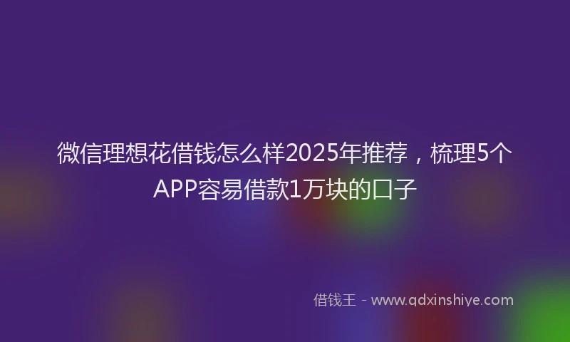 微信理想花借钱怎么样2025年推荐，梳理5个APP容易借款1万块的口子