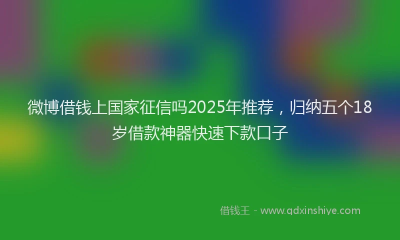 微博借钱上国家征信吗2025年推荐，归纳五个18岁借款神器快速下款口子