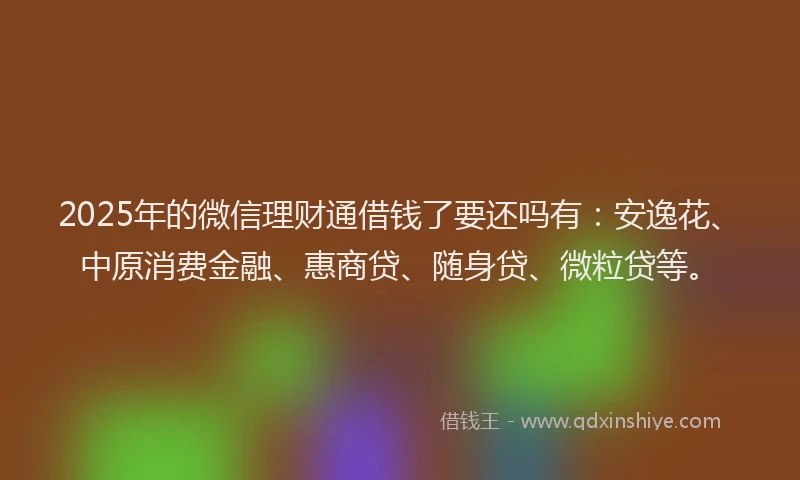 2025年的微信理财通借钱了要还吗有：安逸花、中原消费金融、惠商贷、随身贷、微粒贷等。