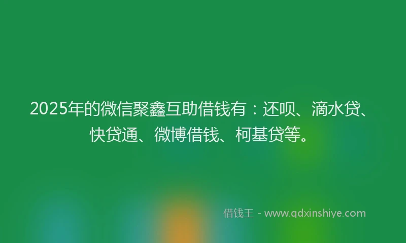 2025年的微信聚鑫互助借钱有：还呗、滴水贷、快贷通、微博借钱、柯基贷等。