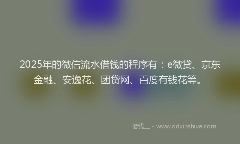 2025年的微信流水借钱的程序有：e微贷、京东金融、安逸花、团贷网、百度有钱花等。