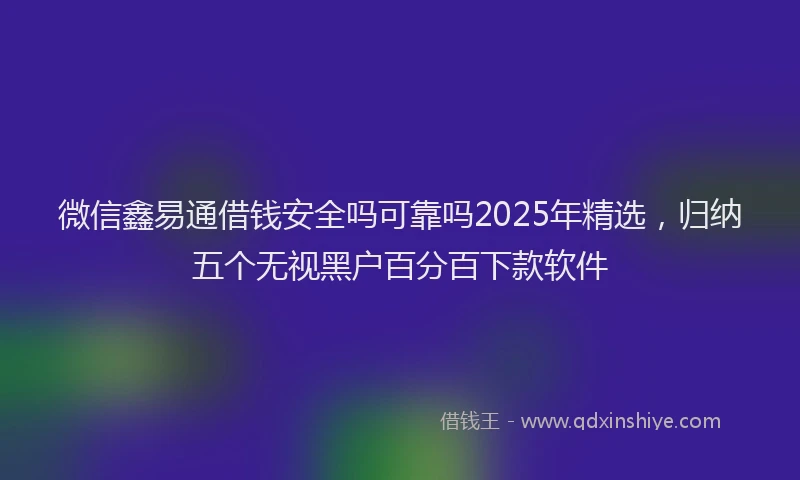 微信鑫易通借钱安全吗可靠吗2025年精选，归纳五个无视黑户百分百下款软件