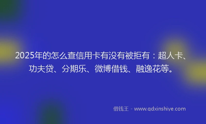 2025年的怎么查信用卡有没有被拒有：超人卡、功夫贷、分期乐、微博借钱、融逸花等。