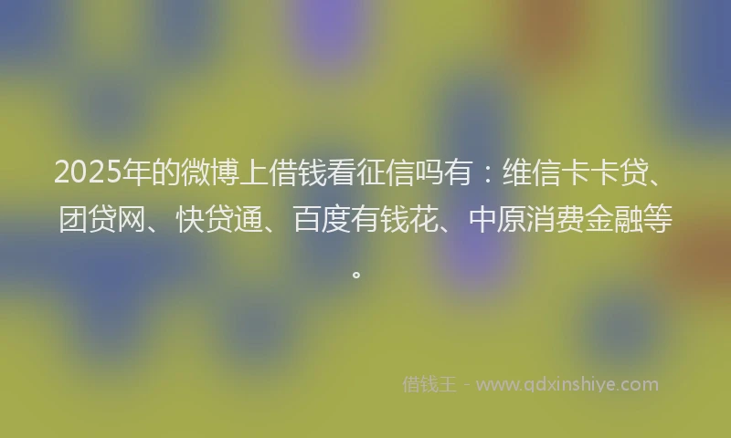 2025年的微博上借钱看征信吗有：维信卡卡贷、团贷网、快贷通、百度有钱花、中原消费金融等。