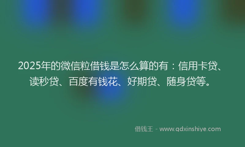 2025年的微信粒借钱是怎么算的有：信用卡贷、读秒贷、百度有钱花、好期贷、随身贷等。