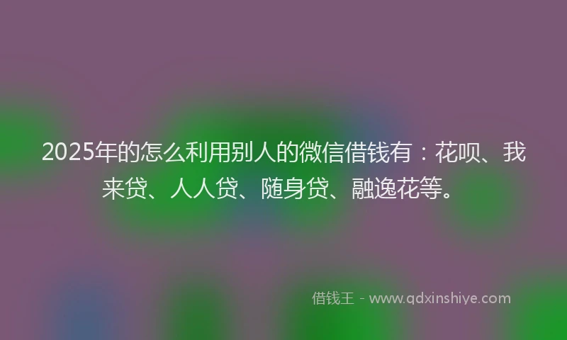 2025年的怎么利用别人的微信借钱有：花呗、我来贷、人人贷、随身贷、融逸花等。