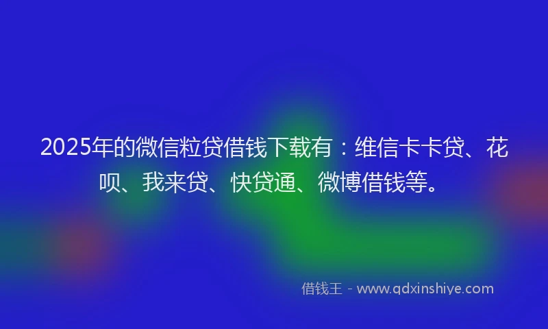 2025年的微信粒贷借钱下载有：维信卡卡贷、花呗、我来贷、快贷通、微博借钱等。