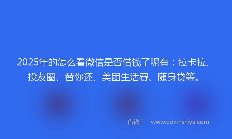 2025年的怎么看微信是否借钱了呢有：拉卡拉、投友圈、替你还、美团生活费、随身贷等。