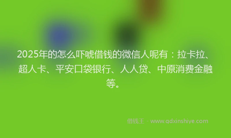 2025年的怎么吓唬借钱的微信人呢有：拉卡拉、超人卡、平安口袋银行、人人贷、中原消费金融等。