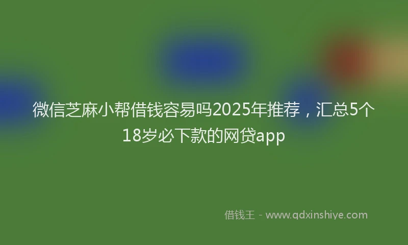 微信芝麻小帮借钱容易吗2025年推荐，汇总5个18岁必下款的网贷app