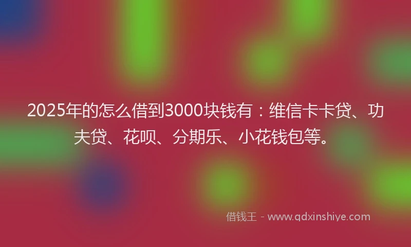 2025年的怎么借到3000块钱有：维信卡卡贷、功夫贷、花呗、分期乐、小花钱包等。