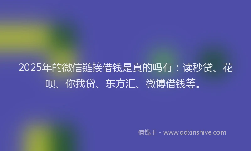 2025年的微信链接借钱是真的吗有：读秒贷、花呗、你我贷、东方汇、微博借钱等。