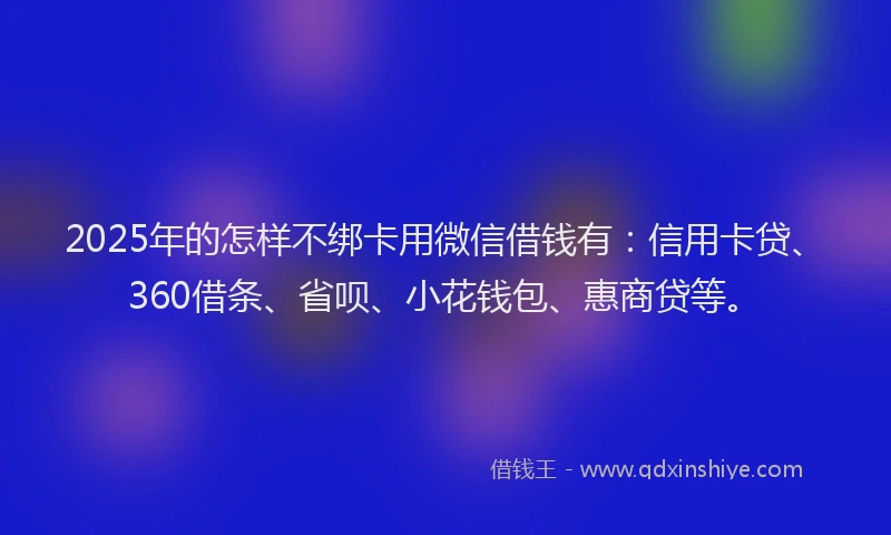 2025年的怎样不绑卡用微信借钱有：信用卡贷、360借条、省呗、小花钱包、惠商贷等。