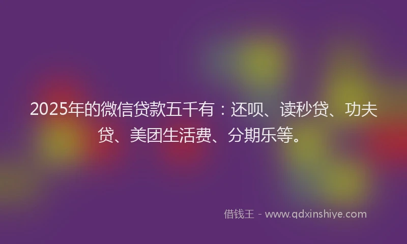 2025年的微信贷款五千有：还呗、读秒贷、功夫贷、美团生活费、分期乐等。