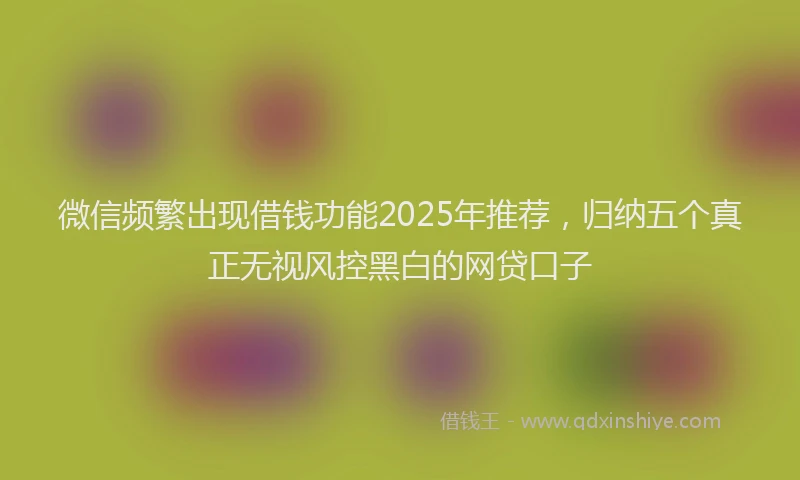 微信频繁出现借钱功能2025年推荐，归纳五个真正无视风控黑白的网贷口子