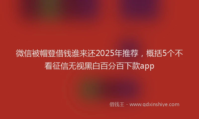 微信被帽登借钱谁来还2025年推荐，概括5个不看征信无视黑白百分百下款app