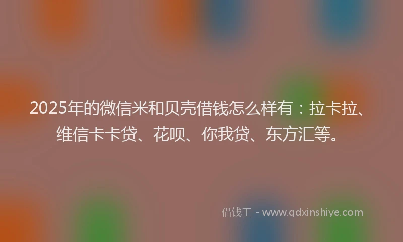2025年的微信米和贝壳借钱怎么样有：拉卡拉、维信卡卡贷、花呗、你我贷、东方汇等。