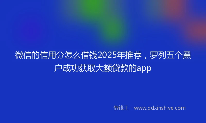 微信的信用分怎么借钱2025年推荐，罗列五个黑户成功获取大额贷款的app