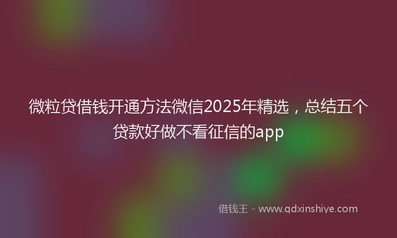 微粒贷借钱开通方法微信2025年精选，总结五个贷款好做不看征信的app