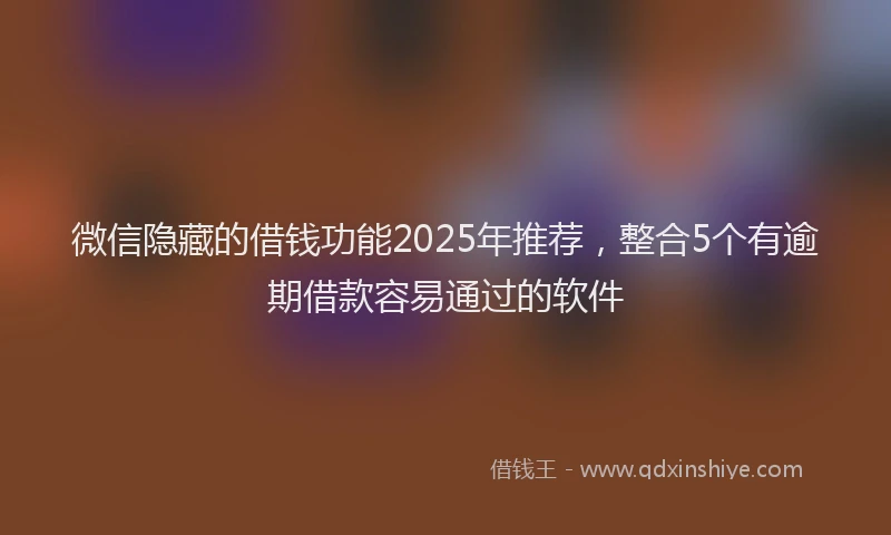 微信隐藏的借钱功能2025年推荐，整合5个有逾期借款容易通过的软件
