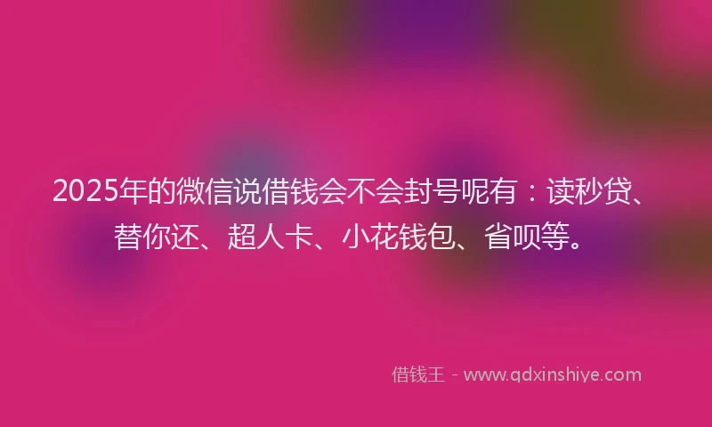 2025年的微信说借钱会不会封号呢有：读秒贷、替你还、超人卡、小花钱包、省呗等。