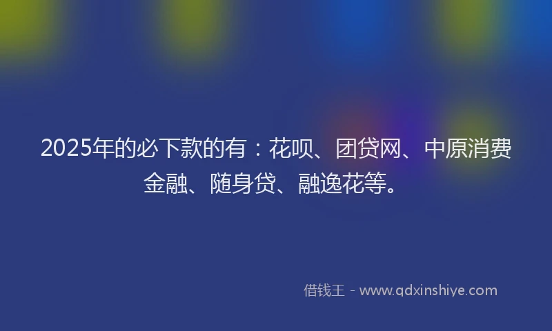 2025年的必下款的有：花呗、团贷网、中原消费金融、随身贷、融逸花等。