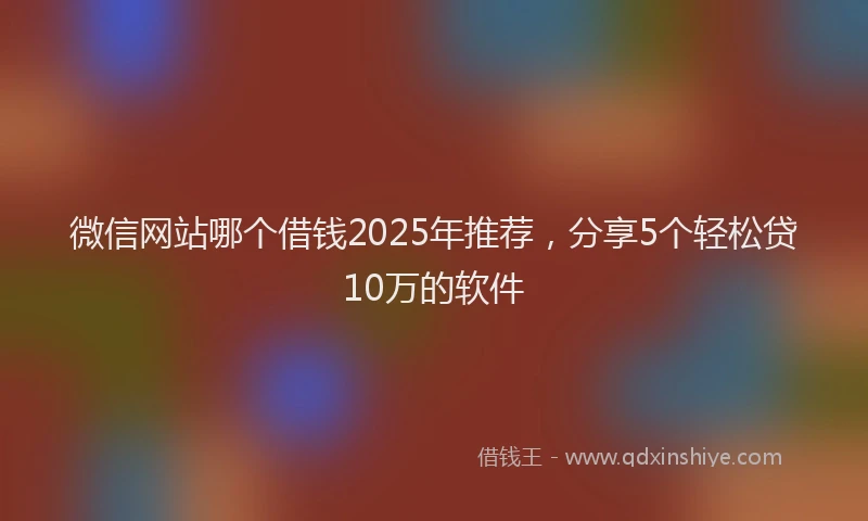 微信网站哪个借钱2025年推荐，分享5个轻松贷10万的软件