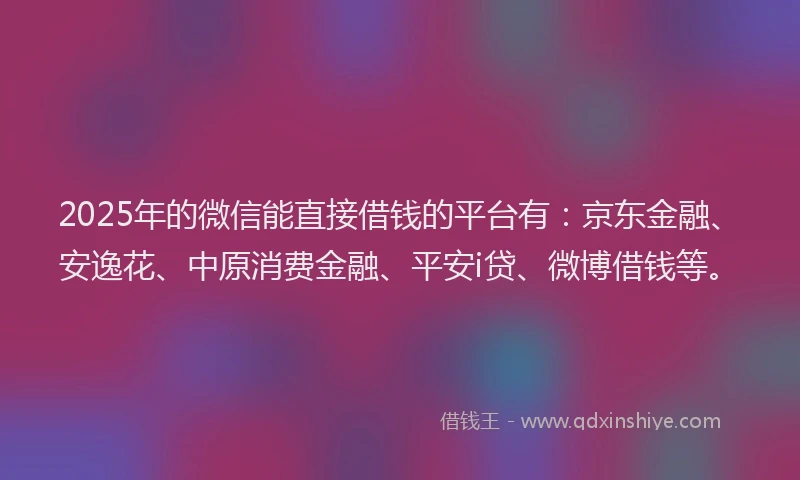 2025年的微信能直接借钱的平台有：京东金融、安逸花、中原消费金融、平安i贷、微博借钱等。