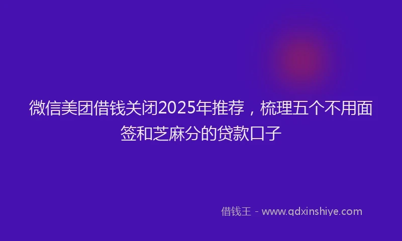 微信美团借钱关闭2025年推荐，梳理五个不用面签和芝麻分的贷款口子