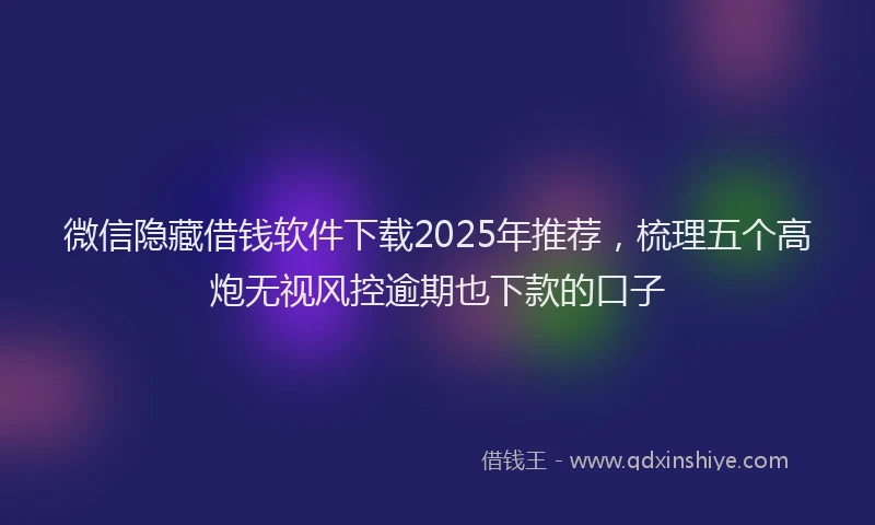 微信隐藏借钱软件下载2025年推荐，梳理五个高炮无视风控逾期也下款的口子