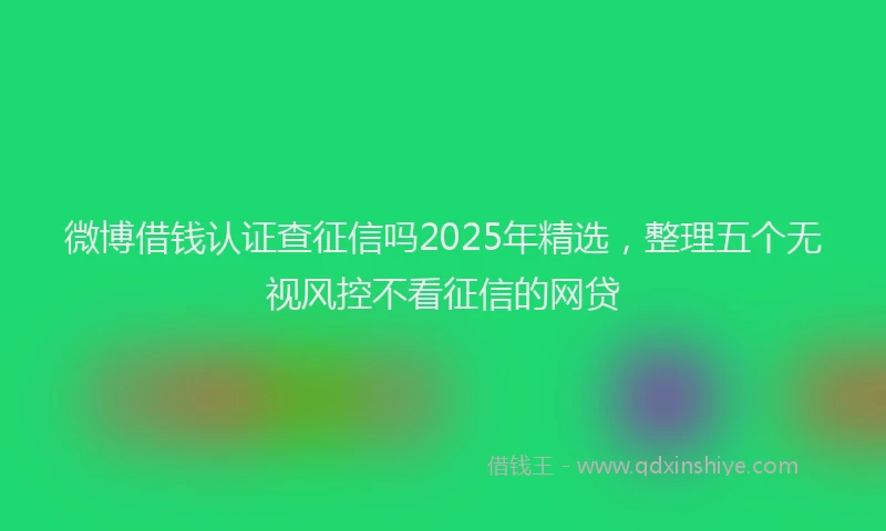 微博借钱认证查征信吗2025年精选，整理五个无视风控不看征信的网贷