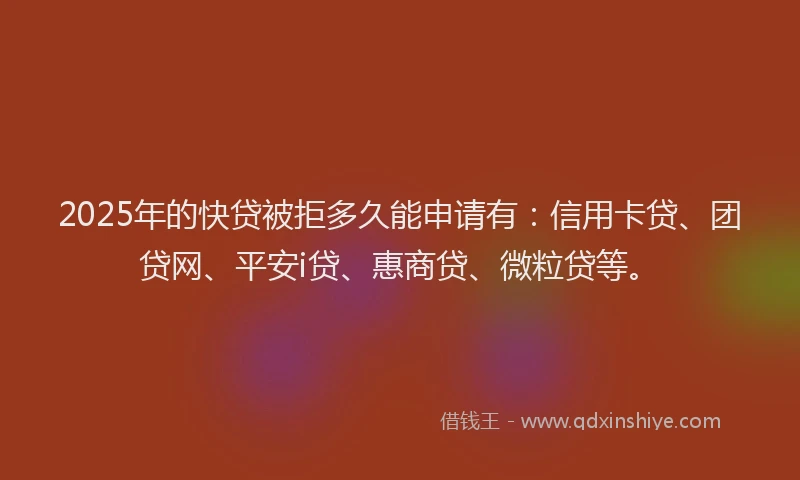 2025年的快贷被拒多久能申请有：信用卡贷、团贷网、平安i贷、惠商贷、微粒贷等。