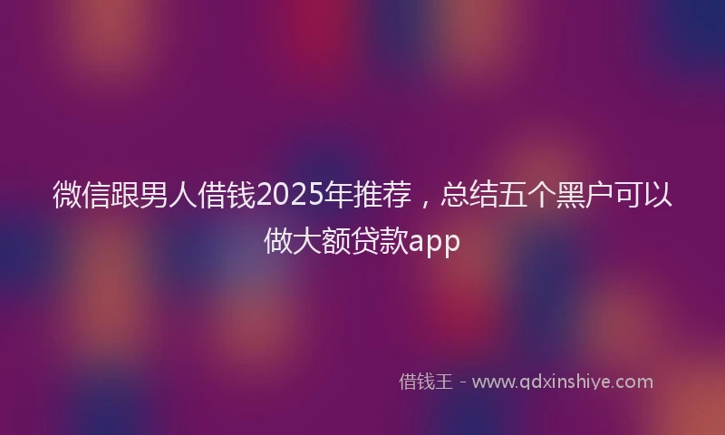 微信跟男人借钱2025年推荐，总结五个黑户可以做大额贷款app