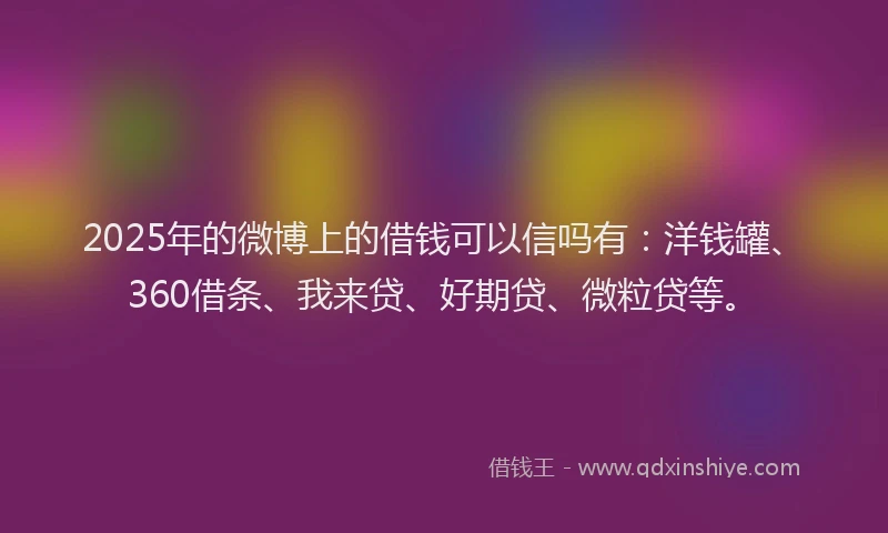 2025年的微博上的借钱可以信吗有：洋钱罐、360借条、我来贷、好期贷、微粒贷等。