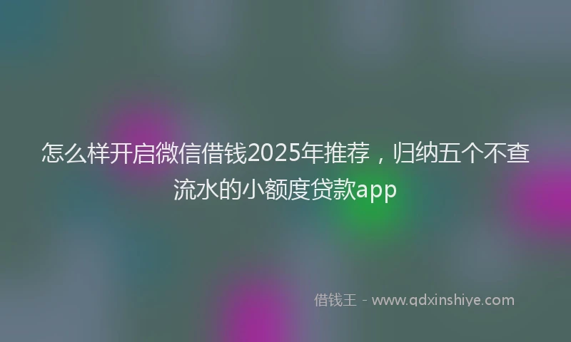 怎么样开启微信借钱2025年推荐，归纳五个不查流水的小额度贷款app
