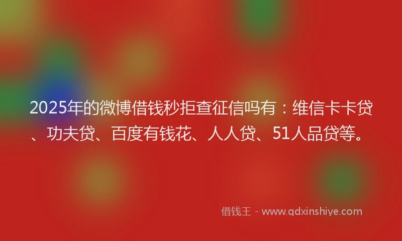 2025年的微博借钱秒拒查征信吗有：维信卡卡贷、功夫贷、百度有钱花、人人贷、51人品贷等。