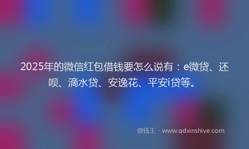 2025年的微信红包借钱要怎么说有：e微贷、还呗、滴水贷、安逸花、平安i贷等。