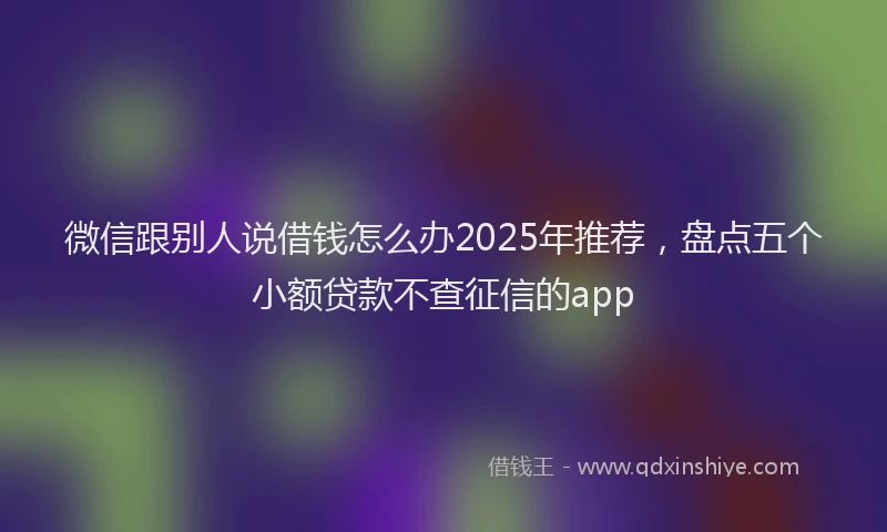 微信跟别人说借钱怎么办2025年推荐，盘点五个小额贷款不查征信的app