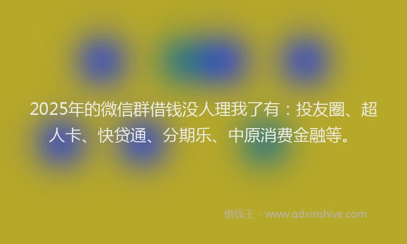 2025年的微信群借钱没人理我了有：投友圈、超人卡、快贷通、分期乐、中原消费金融等。