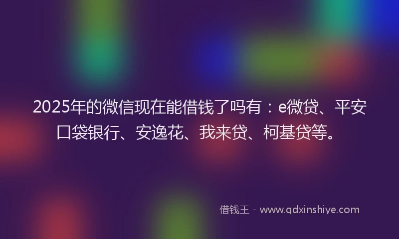 2025年的微信现在能借钱了吗有：e微贷、平安口袋银行、安逸花、我来贷、柯基贷等。