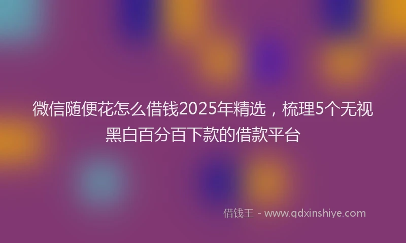 微信随便花怎么借钱2025年精选，梳理5个无视黑白百分百下款的借款平台