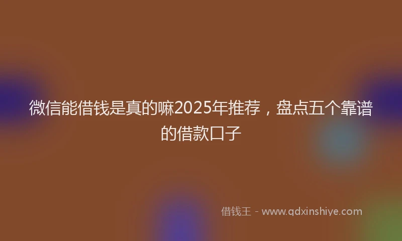 微信能借钱是真的嘛2025年推荐，盘点五个靠谱的借款口子