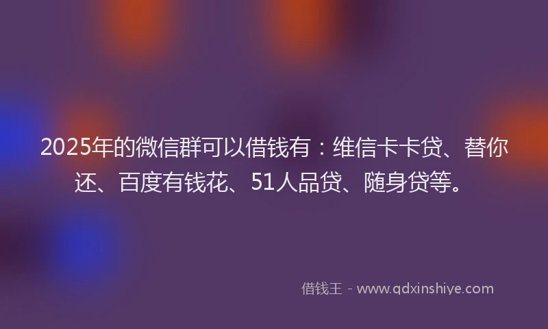 2025年的微信群可以借钱有：维信卡卡贷、替你还、百度有钱花、51人品贷、随身贷等。