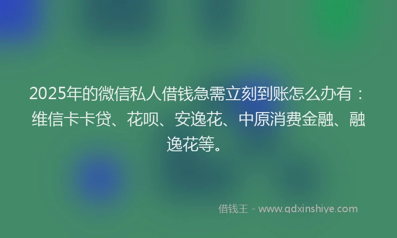 2025年的微信私人借钱急需立刻到账怎么办有：维信卡卡贷、花呗、安逸花、中原消费金融、融逸花等。